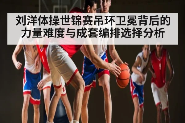 刘洋体操世锦赛吊环卫冕背后的力量难度与成套编排选择分析